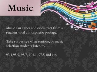 Music
Music can either add or distract from a
retailers total atmospheric package.
Take survey see what stations, or music
selection students listen to.
93.1,95.9, 98.7, 101.1, 97.5 and etc.
 