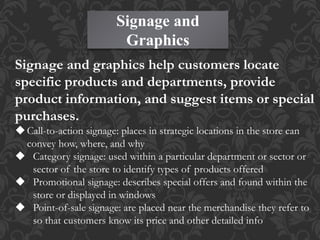 Signage and
Graphics
Signage and graphics help customers locate
specific products and departments, provide
product information, and suggest items or special
purchases.
Call-to-action signage: places in strategic locations in the store can
convey how, where, and why
 Category signage: used within a particular department or sector or
sector of the store to identify types of products offered
 Promotional signage: describes special offers and found within the
store or displayed in windows
 Point-of-sale signage: are placed near the merchandise they refer to
so that customers know its price and other detailed info
 