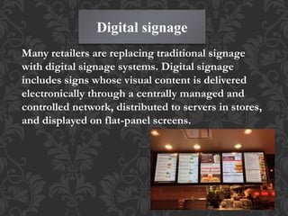 Digital signage
Many retailers are replacing traditional signage
with digital signage systems. Digital signage
includes signs whose visual content is delivered
electronically through a centrally managed and
controlled network, distributed to servers in stores,
and displayed on flat-panel screens.
 