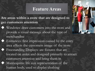 Feature Areas
Are areas within a store that are designed to
get customers attention
 Windows: draw customers into the store and
provide a visual message about the type of
merchandise
 Entrances: first impression caused by the entry
area affects the customers image of the store
 Freestanding Displays: are fixtures that are
located on aisles and designed primarily to attract
customers attention and bring them in
 Mannequins: life size representation of the
human body, used to display clothing
 