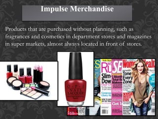 Impulse Merchandise
Products that are purchased without planning, such as
fragrances and cosmetics in department stores and magazines
in super markets, almost always located in front of stores.
 