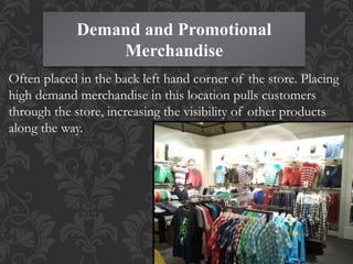 Demand and Promotional
Merchandise
Often placed in the back left hand corner of the store. Placing
high demand merchandise in this location pulls customers
through the store, increasing the visibility of other products
along the way.
 