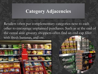 Category Adjacencies
Retailers often put complementary categories next to each
other to encourage unplanned purchases. Such as at the end of
the cereal aisle grocery shoppers often find an end cap filler
with fresh bananas, and etc.
 