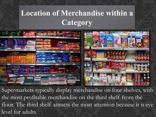 Location of Merchandise within a
Category
Supermarkets typically display merchandise on four shelves, with
the most profitable merchandise on the third shelf from the
floor. The third shelf attracts the most attention because it is eye
level for adults.
 