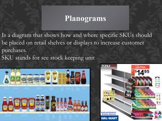 Planograms
Is a diagram that shows how and where specific SKUs should
be placed on retail shelves or displays to increase customer
purchases.
SKU stands for see stock keeping unit
 