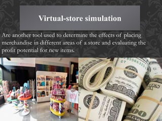 Virtual-store simulation
Are another tool used to determine the effects of placing
merchandise in different areas of a store and evaluating the
profit potential for new items.
 