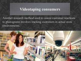 Videotaping consumers
Another research method used to assess customer reactions
to planograms involves tracking customers in actual store
environments.
 