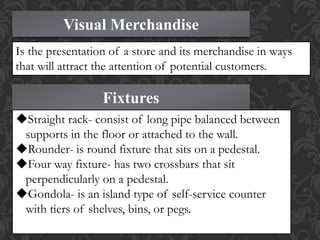 Visual Merchandise
Is the presentation of a store and its merchandise in ways
that will attract the attention of potential customers.
Fixtures
Straight rack- consist of long pipe balanced between
supports in the floor or attached to the wall.
Rounder- is round fixture that sits on a pedestal.
Four way fixture- has two crossbars that sit
perpendicularly on a pedestal.
Gondola- is an island type of self-service counter
with tiers of shelves, bins, or pegs.
 