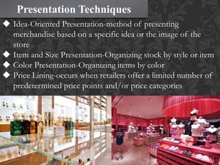 Presentation Techniques
 Idea-Oriented Presentation-method of presenting
merchandise based on a specific idea or the image of the
store
 Item and Size Presentation-Organizing stock by style or item
 Color Presentation-Organizing items by color
 Price Lining-occurs when retailers offer a limited number of
predetermined price points and/or price categories
 
