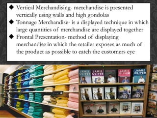  Vertical Merchandising- merchandise is presented
vertically using walls and high gondolas
 Tonnage Merchandise- is a displayed technique in which
large quantities of merchandise are displayed together
 Frontal Presentation- method of displaying
merchandise in which the retailer exposes as much of
the product as possible to catch the customers eye
 