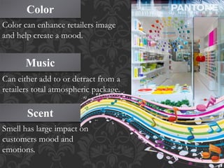 Color
Music
Scent
Color can enhance retailers image
and help create a mood.
Can either add to or detract from a
retailers total atmospheric package.
Smell has large impact on
customers mood and
emotions.
 