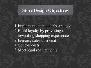 Store Design Objectives
1.Implement the retailer’s strategy
2.Build loyalty by providing a
rewarding shopping experience
3.Increase sales on a visit
4.Control costs
5.Meet legal requirements
 
