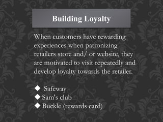 Building Loyalty
When customers have rewarding
experiences when patronizing
retailers store and/ or website, they
are motivated to visit repeatedly and
develop loyalty towards the retailer.
 Safeway
Sam's club
Buckle (rewards card)
 