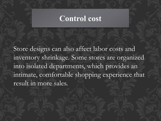 Control cost
Store designs can also affect labor costs and
inventory shrinkage. Some stores are organized
into isolated departments, which provides an
intimate, comfortable shopping experience that
result in more sales.
 