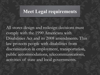 Meet Legal requirements
All stores design and redesign decisions must
comply with the 1990 Americans with
Disabilities Act and its 2008 amendments. This
law protects people with disabilities from
discrimination in employment, transportation,
public accommodations, telecommunications,
activities of state and local governments.
 