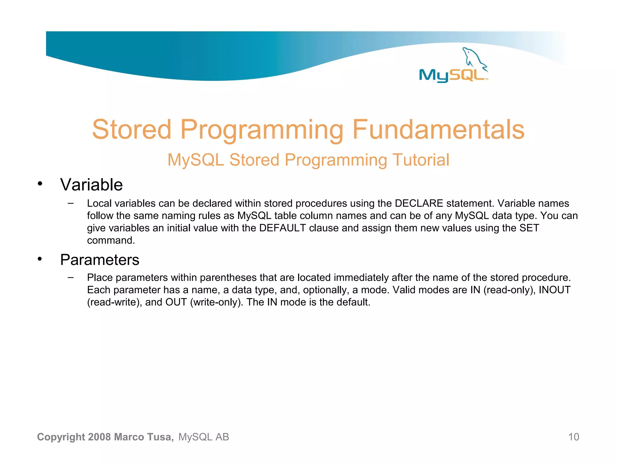 Stored Programming Fundamentals MySQL Stored Programming Tutorial • Variable – Local variables can be declared within stored procedures using the DECLARE statement. Variable names follow the same naming rules as MySQL table column names and can be of any MySQL data type. You can give variables an initial value with the DEFAULT clause and assign them new values using the SET command. • Parameters – Place parameters within parentheses that are located immediately after the name of the stored procedure. Each parameter has a name, a data type, and, optionally, a mode. Valid modes are IN (read-only), INOUT (read-write), and OUT (write-only). The IN mode is the default. Copyright 2008 Marco Tusa, MySQL AB 10 