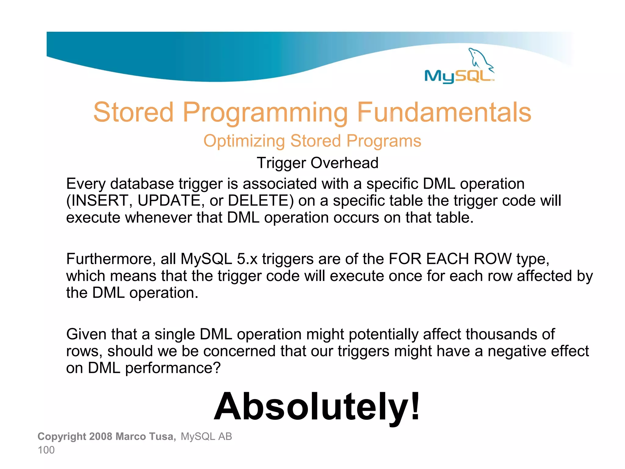 Stored Programming Fundamentals Optimizing Stored Programs Trigger Overhead Every database trigger is associated with a specific DML operation (INSERT, UPDATE, or DELETE) on a specific table the trigger code will execute whenever that DML operation occurs on that table. Furthermore, all MySQL 5.x triggers are of the FOR EACH ROW type, which means that the trigger code will execute once for each row affected by the DML operation. Given that a single DML operation might potentially affect thousands of rows, should we be concerned that our triggers might have a negative effect on DML performance? Absolutely! Copyright 2008 Marco Tusa, MySQL AB 100 