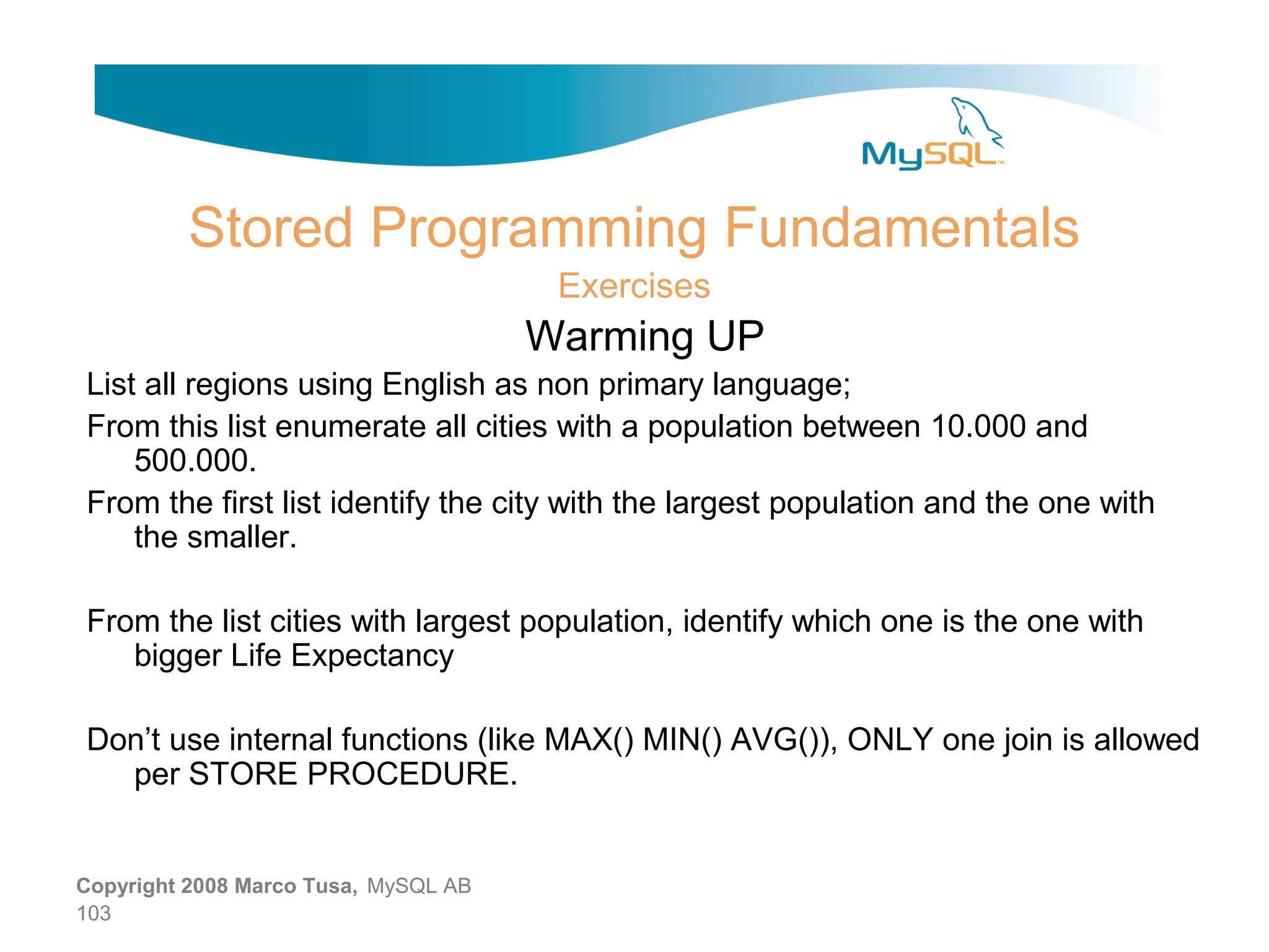 Stored Programming Fundamentals Exercises Warming UP List all regions using English as non primary language; From this list enumerate all cities with a population between 10.000 and 500.000. From the first list identify the city with the largest population and the one with the smaller. From the list cities with largest population, identify which one is the one with bigger Life Expectancy Don’t use internal functions (like MAX() MIN() AVG()), ONLY one join is allowed per STORE PROCEDURE. Copyright 2008 Marco Tusa, MySQL AB 103 