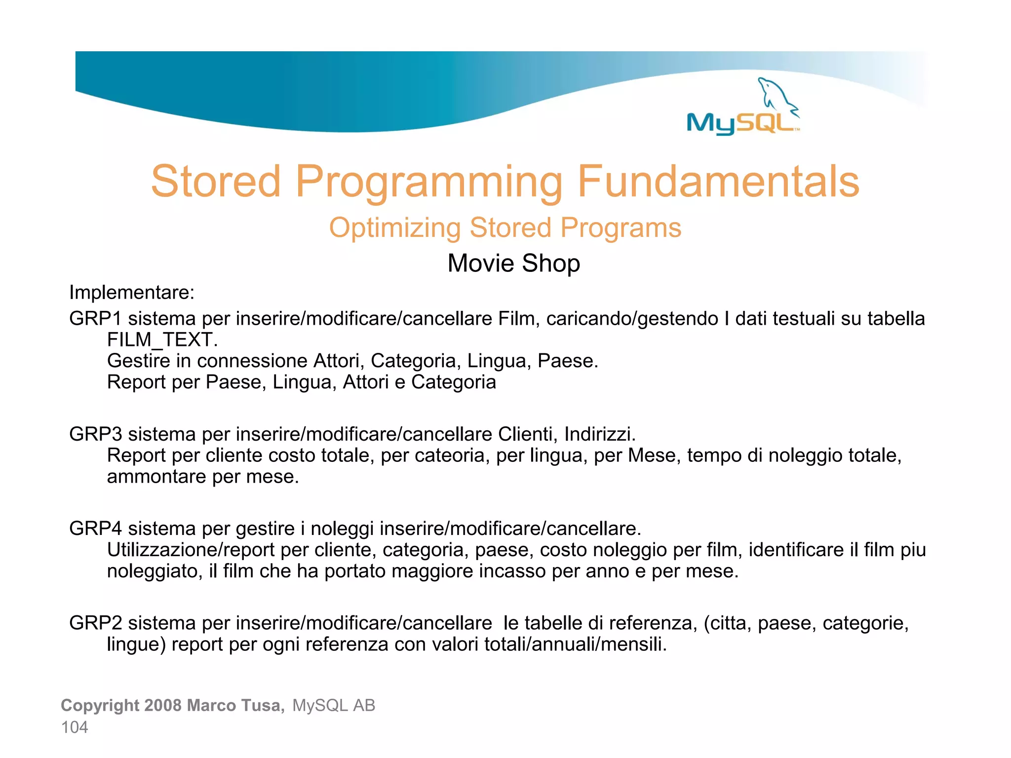 Stored Programming Fundamentals Optimizing Stored Programs Movie Shop Implementare: GRP1 sistema per inserire/modificare/cancellare Film, caricando/gestendo I dati testuali su tabella FILM_TEXT. Gestire in connessione Attori, Categoria, Lingua, Paese. Report per Paese, Lingua, Attori e Categoria GRP3 sistema per inserire/modificare/cancellare Clienti, Indirizzi. Report per cliente costo totale, per cateoria, per lingua, per Mese, tempo di noleggio totale, ammontare per mese. GRP4 sistema per gestire i noleggi inserire/modificare/cancellare. Utilizzazione/report per cliente, categoria, paese, costo noleggio per film, identificare il film piu noleggiato, il film che ha portato maggiore incasso per anno e per mese. GRP2 sistema per inserire/modificare/cancellare le tabelle di referenza, (citta, paese, categorie, lingue) report per ogni referenza con valori totali/annuali/mensili. Copyright 2008 Marco Tusa, MySQL AB 104 