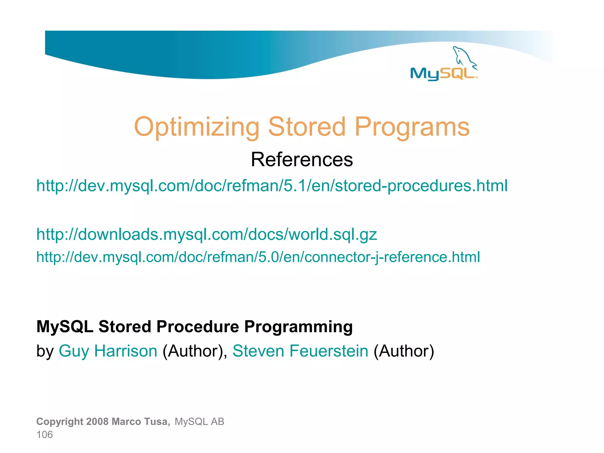 Optimizing Stored Programs References http://dev.mysql.com/doc/refman/5.1/en/stored-procedures.html http://downloads.mysql.com/docs/world.sql.gz http://dev.mysql.com/doc/refman/5.0/en/connector-j-reference.html MySQL Stored Procedure Programming by Guy Harrison (Author), Steven Feuerstein (Author) Copyright 2008 Marco Tusa, MySQL AB 106 