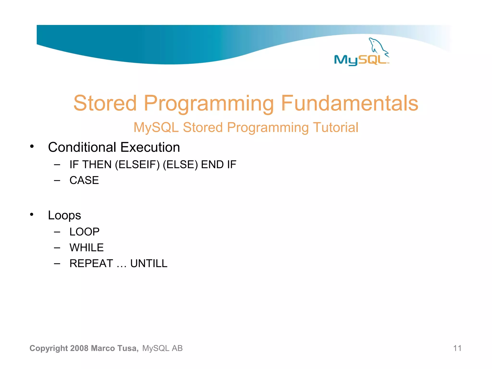 Stored Programming Fundamentals MySQL Stored Programming Tutorial • Conditional Execution – IF THEN (ELSEIF) (ELSE) END IF – CASE • Loops – LOOP – WHILE – REPEAT … UNTILL Copyright 2008 Marco Tusa, MySQL AB 11 