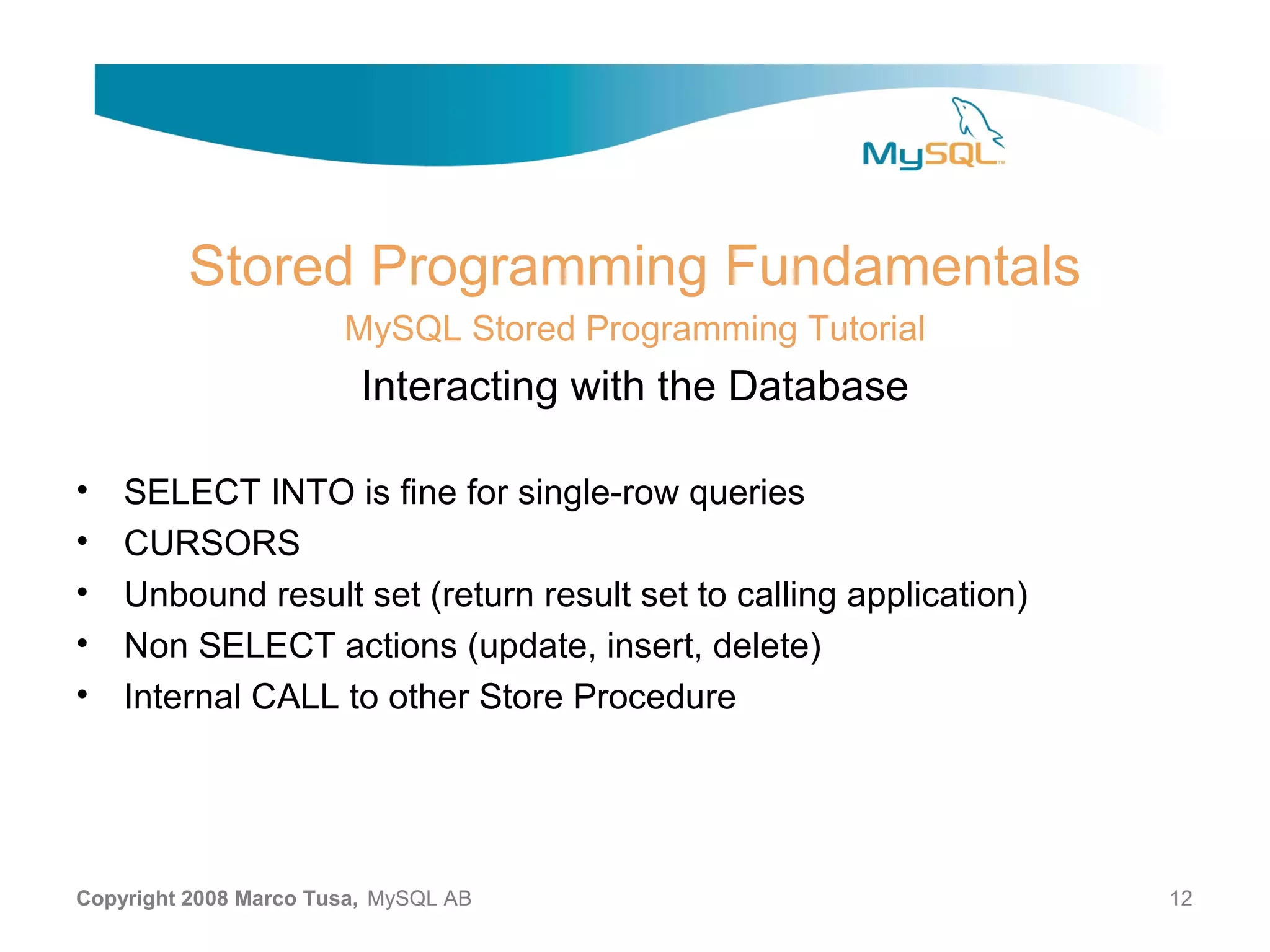 Stored Programming Fundamentals MySQL Stored Programming Tutorial Interacting with the Database • SELECT INTO is fine for single-row queries • CURSORS • Unbound result set (return result set to calling application) • Non SELECT actions (update, insert, delete) • Internal CALL to other Store Procedure Copyright 2008 Marco Tusa, MySQL AB 12 