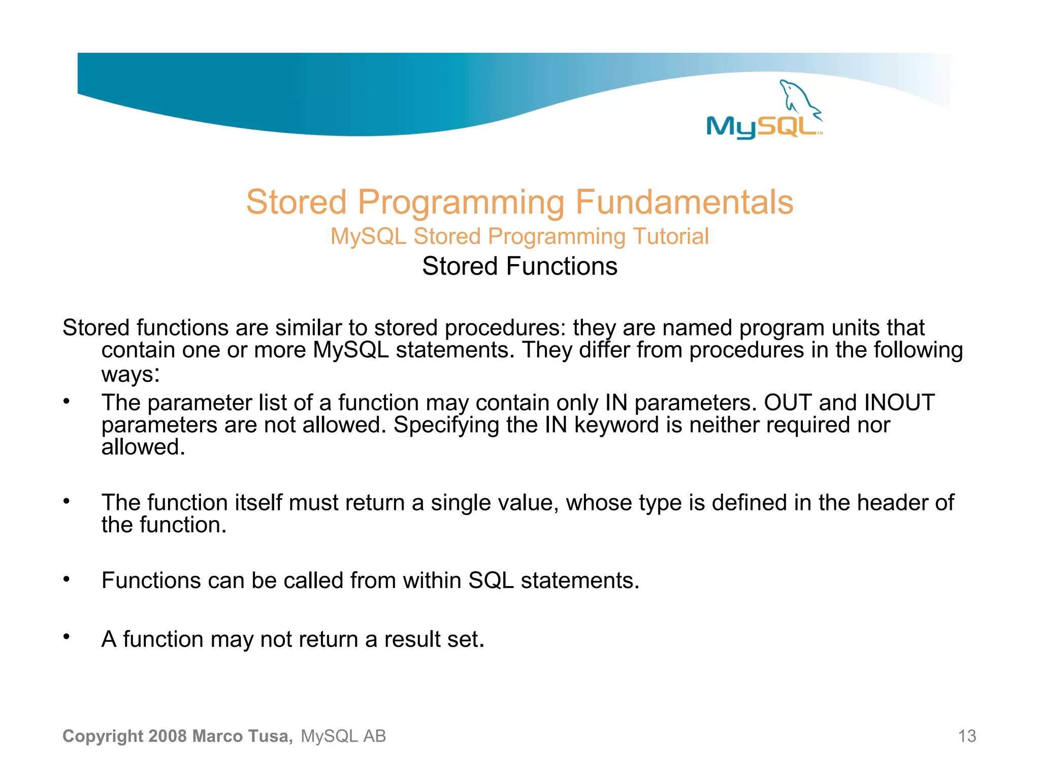 Stored Programming Fundamentals MySQL Stored Programming Tutorial Stored Functions Stored functions are similar to stored procedures: they are named program units that contain one or more MySQL statements. They differ from procedures in the following ways: • The parameter list of a function may contain only IN parameters. OUT and INOUT parameters are not allowed. Specifying the IN keyword is neither required nor allowed. • The function itself must return a single value, whose type is defined in the header of the function. • Functions can be called from within SQL statements. • A function may not return a result set. Copyright 2008 Marco Tusa, MySQL AB 13 