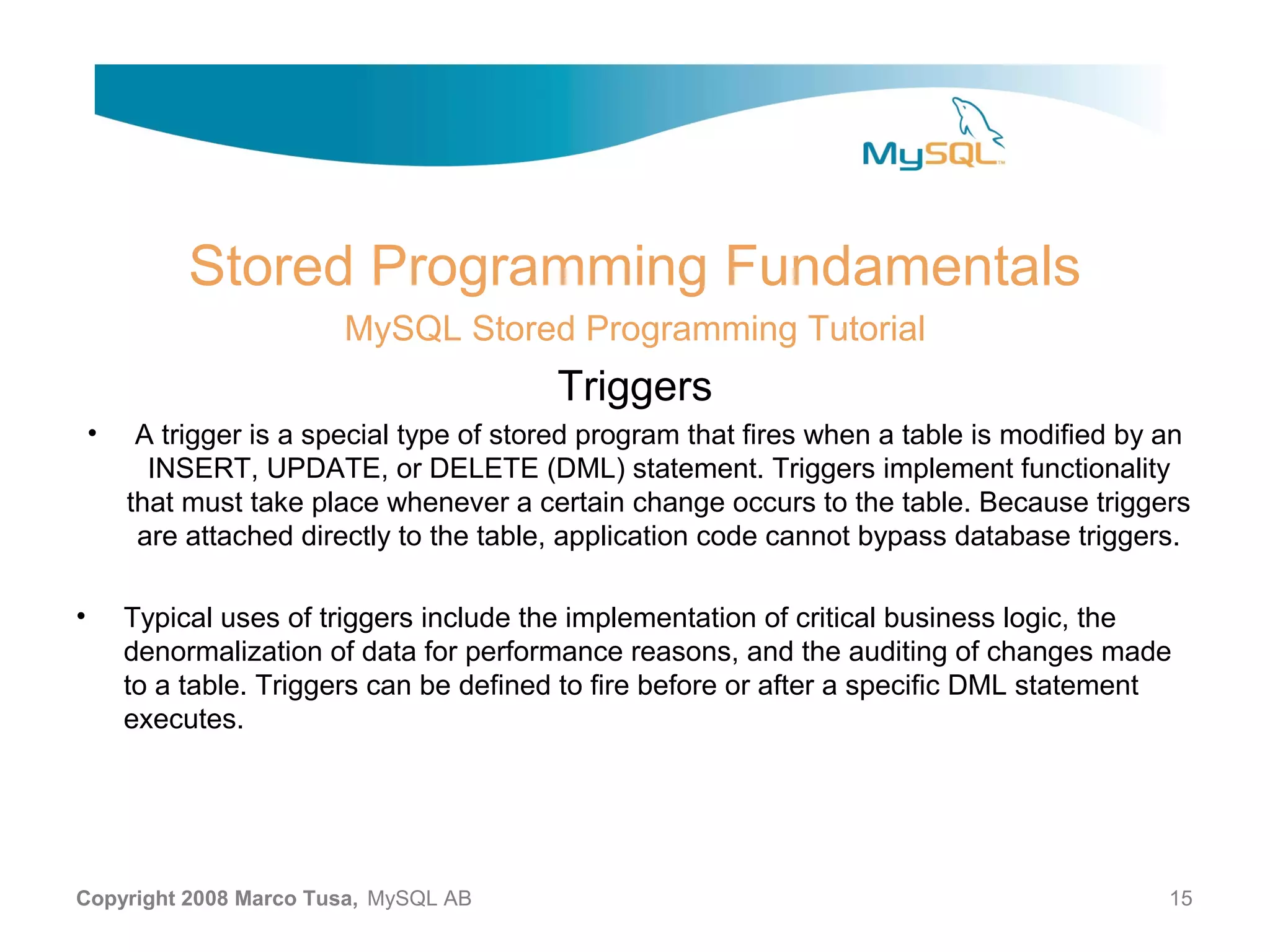 Stored Programming Fundamentals MySQL Stored Programming Tutorial Triggers • A trigger is a special type of stored program that fires when a table is modified by an INSERT, UPDATE, or DELETE (DML) statement. Triggers implement functionality that must take place whenever a certain change occurs to the table. Because triggers are attached directly to the table, application code cannot bypass database triggers. • Typical uses of triggers include the implementation of critical business logic, the denormalization of data for performance reasons, and the auditing of changes made to a table. Triggers can be defined to fire before or after a specific DML statement executes. Copyright 2008 Marco Tusa, MySQL AB 15 
