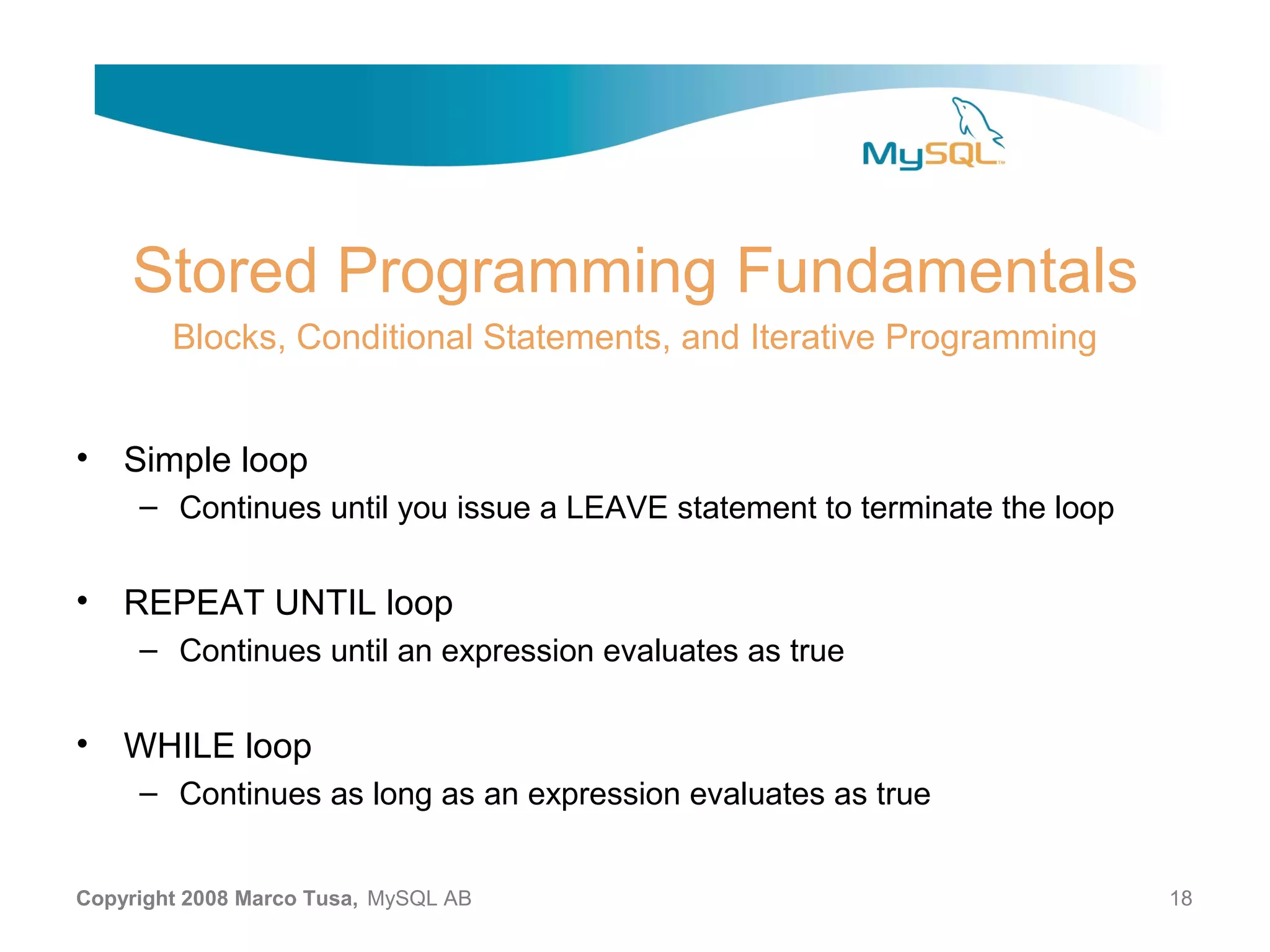Stored Programming Fundamentals Blocks, Conditional Statements, and Iterative Programming • Simple loop – Continues until you issue a LEAVE statement to terminate the loop • REPEAT UNTIL loop – Continues until an expression evaluates as true • WHILE loop – Continues as long as an expression evaluates as true Copyright 2008 Marco Tusa, MySQL AB 18 