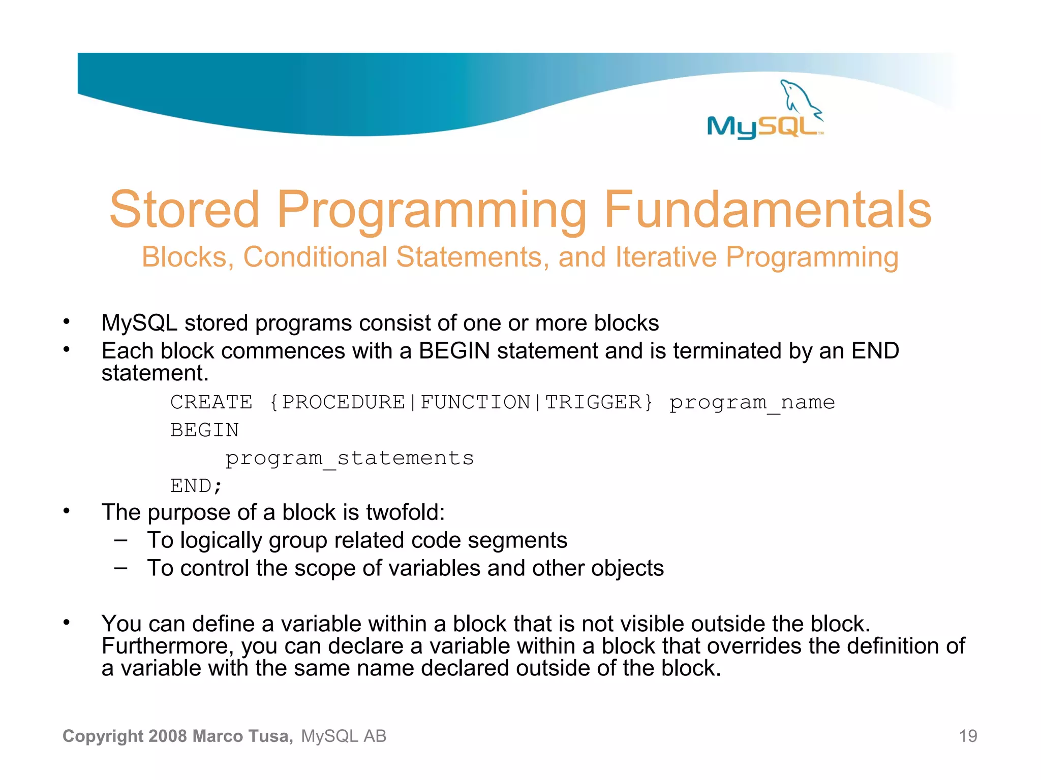 Stored Programming Fundamentals Blocks, Conditional Statements, and Iterative Programming • MySQL stored programs consist of one or more blocks • Each block commences with a BEGIN statement and is terminated by an END statement. CREATE {PROCEDURE|FUNCTION|TRIGGER} program_name BEGIN program_statements END; • The purpose of a block is twofold: – To logically group related code segments – To control the scope of variables and other objects • You can define a variable within a block that is not visible outside the block. Furthermore, you can declare a variable within a block that overrides the definition of a variable with the same name declared outside of the block. Copyright 2008 Marco Tusa, MySQL AB 19 