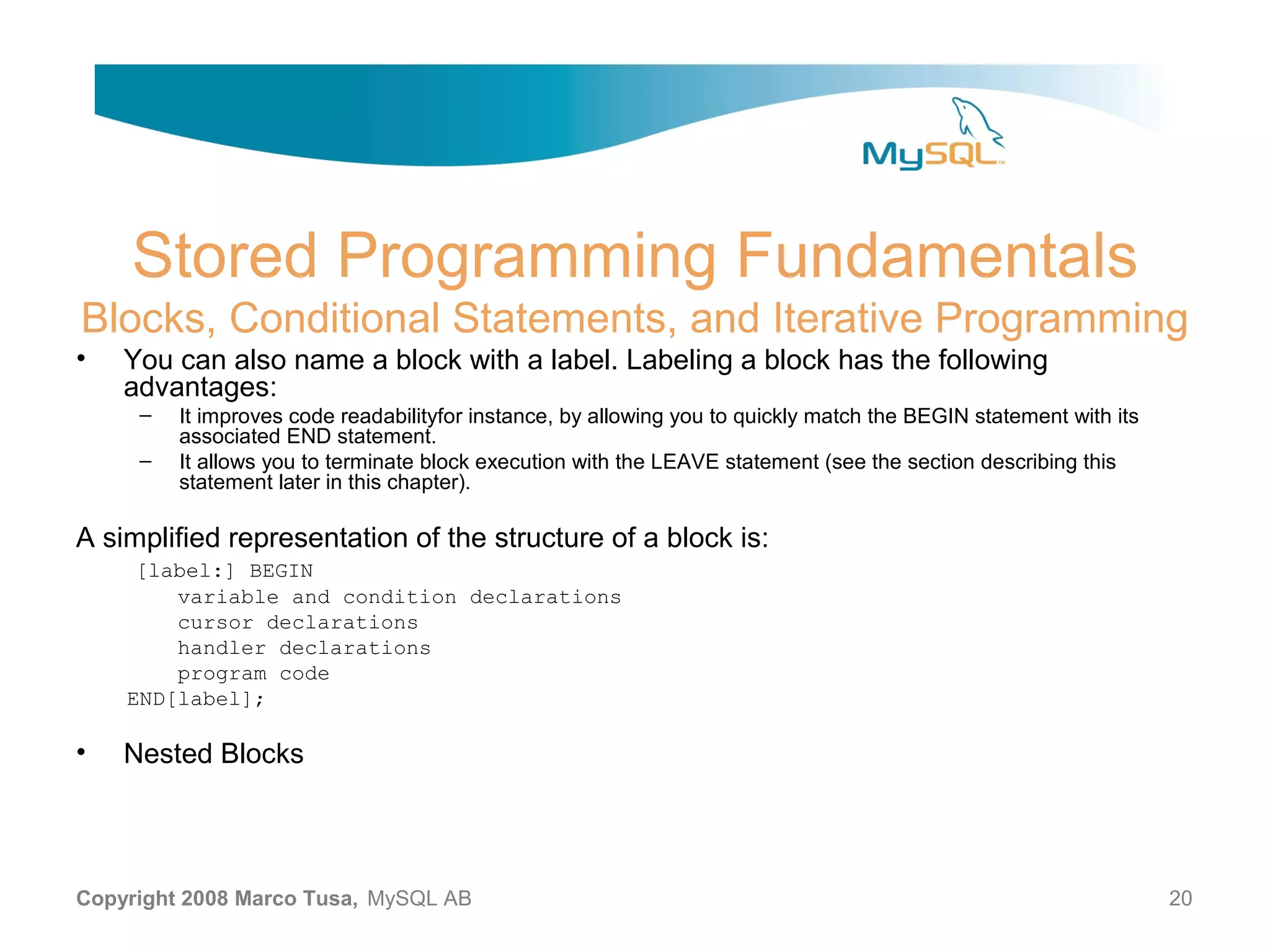 Stored Programming Fundamentals Blocks, Conditional Statements, and Iterative Programming • You can also name a block with a label. Labeling a block has the following advantages: – It improves code readabilityfor instance, by allowing you to quickly match the BEGIN statement with its associated END statement. – It allows you to terminate block execution with the LEAVE statement (see the section describing this statement later in this chapter). A simplified representation of the structure of a block is: [label:] BEGIN variable and condition declarations cursor declarations handler declarations program code END[label]; • Nested Blocks Copyright 2008 Marco Tusa, MySQL AB 20 