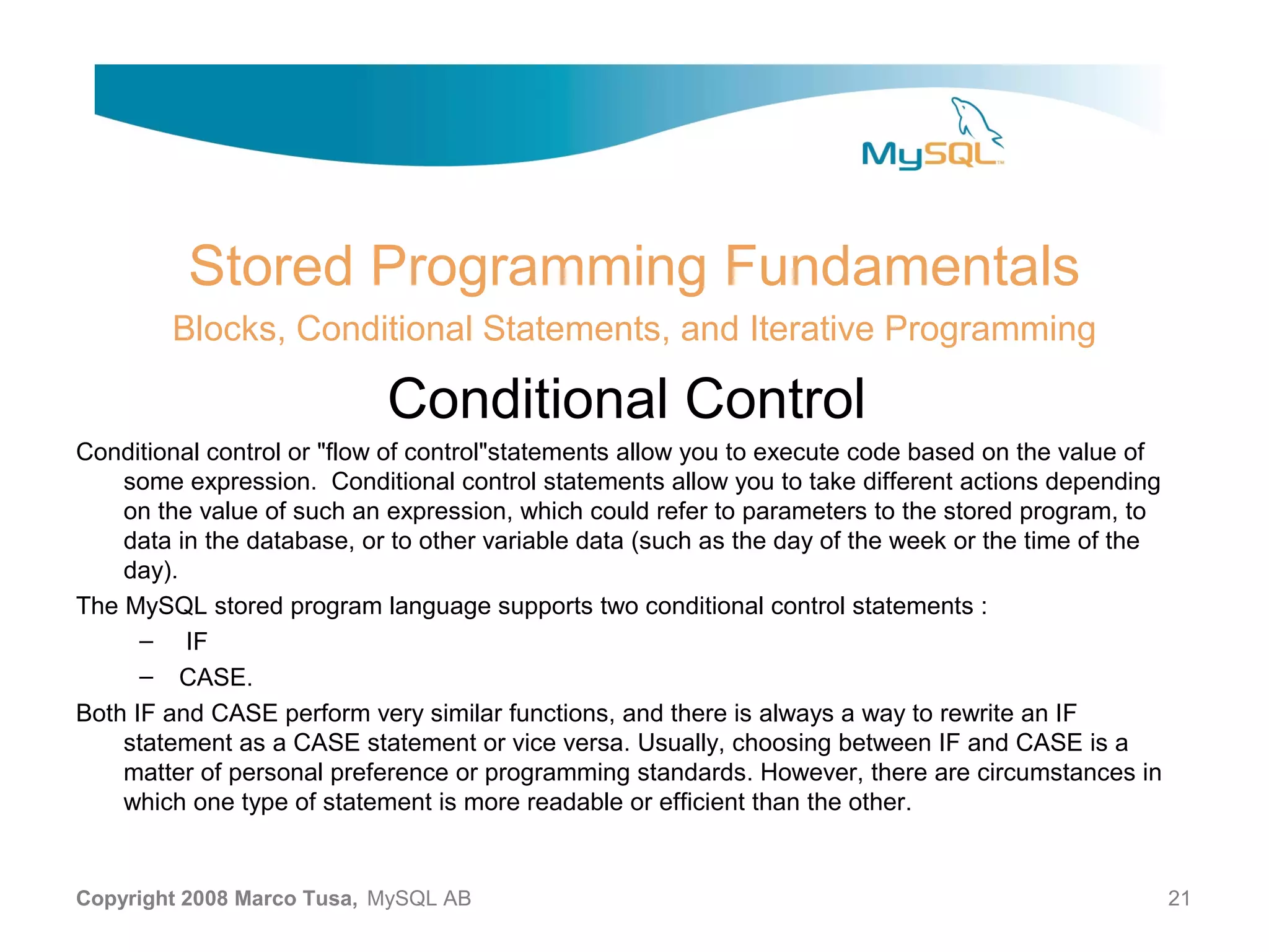 Stored Programming Fundamentals Blocks, Conditional Statements, and Iterative Programming Conditional Control Conditional control or "flow of control"statements allow you to execute code based on the value of some expression. Conditional control statements allow you to take different actions depending on the value of such an expression, which could refer to parameters to the stored program, to data in the database, or to other variable data (such as the day of the week or the time of the day). The MySQL stored program language supports two conditional control statements : – IF – CASE. Both IF and CASE perform very similar functions, and there is always a way to rewrite an IF statement as a CASE statement or vice versa. Usually, choosing between IF and CASE is a matter of personal preference or programming standards. However, there are circumstances in which one type of statement is more readable or efficient than the other. Copyright 2008 Marco Tusa, MySQL AB 21 