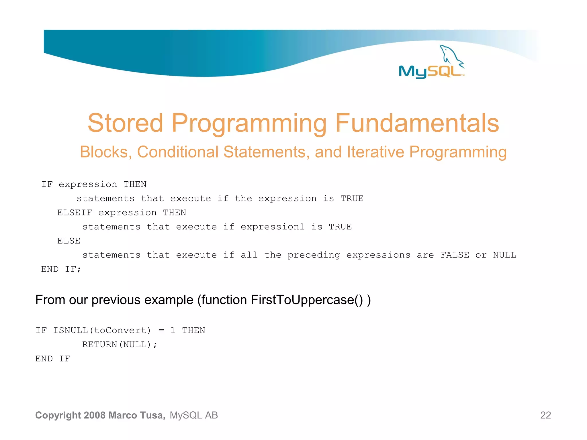 Stored Programming Fundamentals Blocks, Conditional Statements, and Iterative Programming IF expression THEN statements that execute if the expression is TRUE ELSEIF expression THEN statements that execute if expression1 is TRUE ELSE statements that execute if all the preceding expressions are FALSE or NULL END IF; From our previous example (function FirstToUppercase() ) IF ISNULL(toConvert) = 1 THEN RETURN(NULL); END IF Copyright 2008 Marco Tusa, MySQL AB 22 