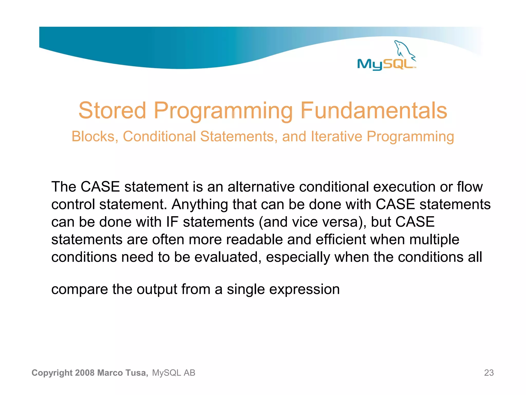 Stored Programming Fundamentals Blocks, Conditional Statements, and Iterative Programming The CASE statement is an alternative conditional execution or flow control statement. Anything that can be done with CASE statements can be done with IF statements (and vice versa), but CASE statements are often more readable and efficient when multiple conditions need to be evaluated, especially when the conditions all compare the output from a single expression Copyright 2008 Marco Tusa, MySQL AB 23 
