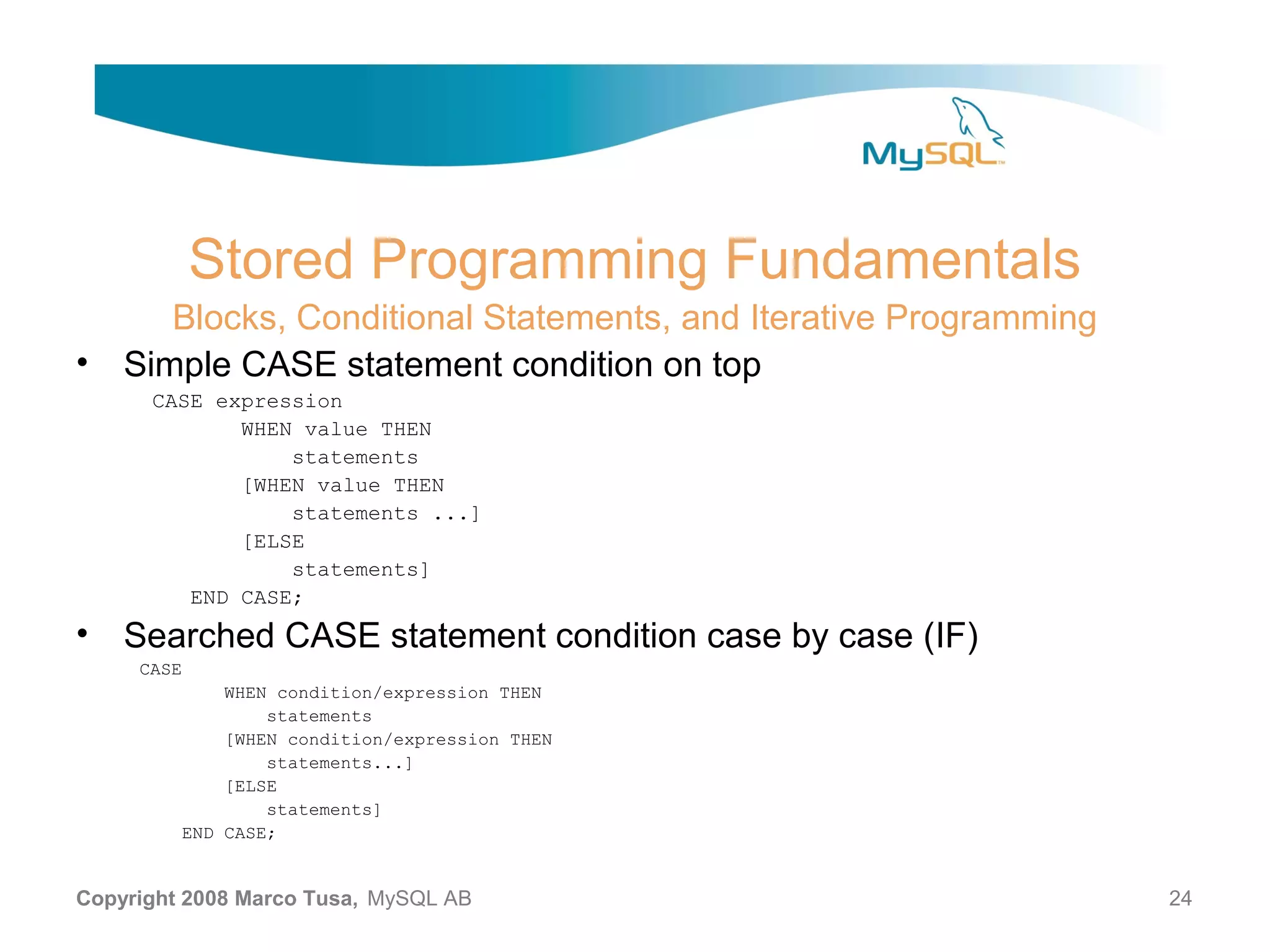 Stored Programming Fundamentals Blocks, Conditional Statements, and Iterative Programming • Simple CASE statement condition on top CASE expression WHEN value THEN statements [WHEN value THEN statements ...] [ELSE statements] END CASE; • Searched CASE statement condition case by case (IF) CASE WHEN condition/expression THEN statements [WHEN condition/expression THEN statements...] [ELSE statements] END CASE; Copyright 2008 Marco Tusa, MySQL AB 24 