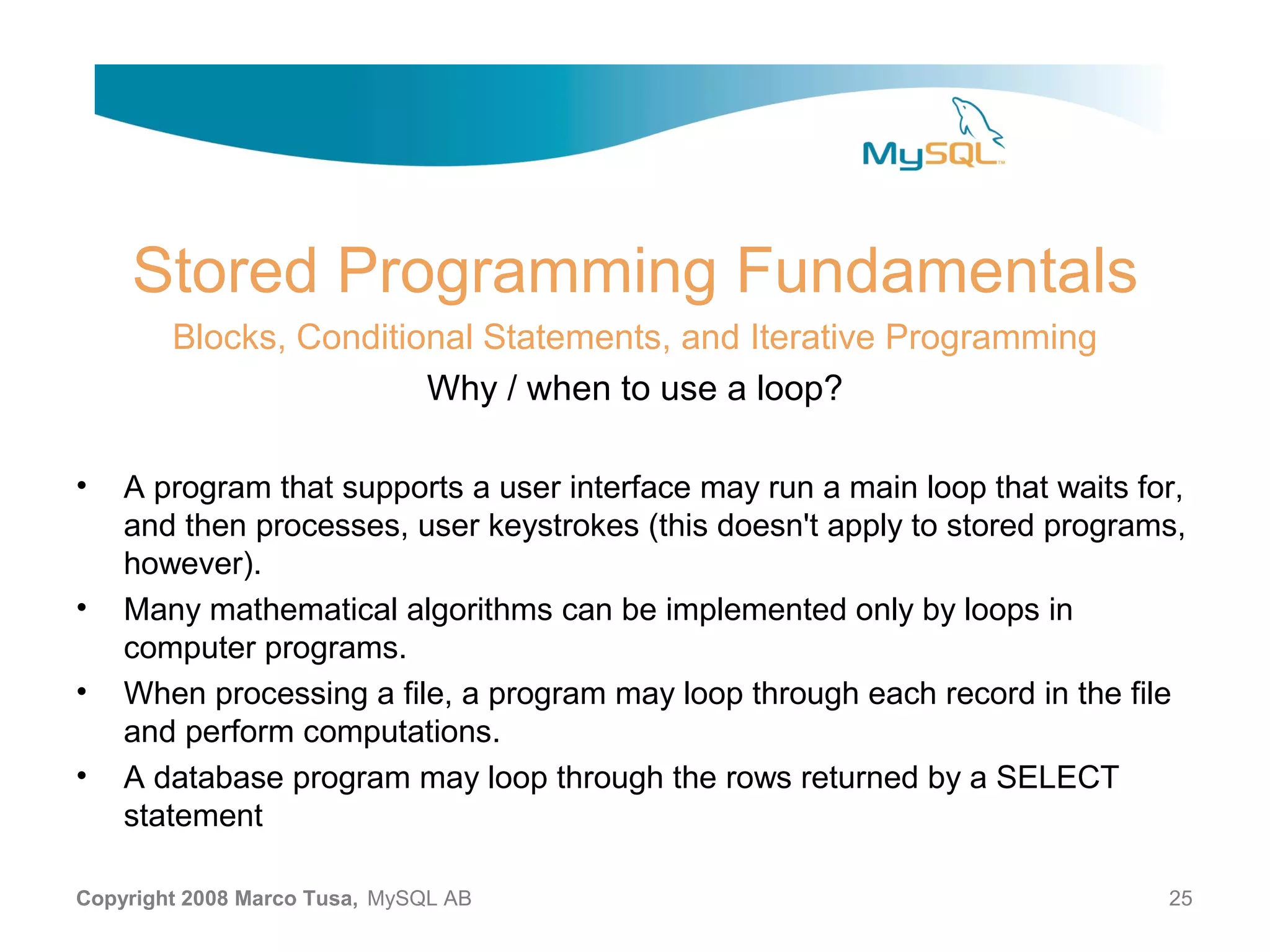 Stored Programming Fundamentals Blocks, Conditional Statements, and Iterative Programming Why / when to use a loop? • A program that supports a user interface may run a main loop that waits for, and then processes, user keystrokes (this doesn't apply to stored programs, however). • Many mathematical algorithms can be implemented only by loops in computer programs. • When processing a file, a program may loop through each record in the file and perform computations. • A database program may loop through the rows returned by a SELECT statement Copyright 2008 Marco Tusa, MySQL AB 25 