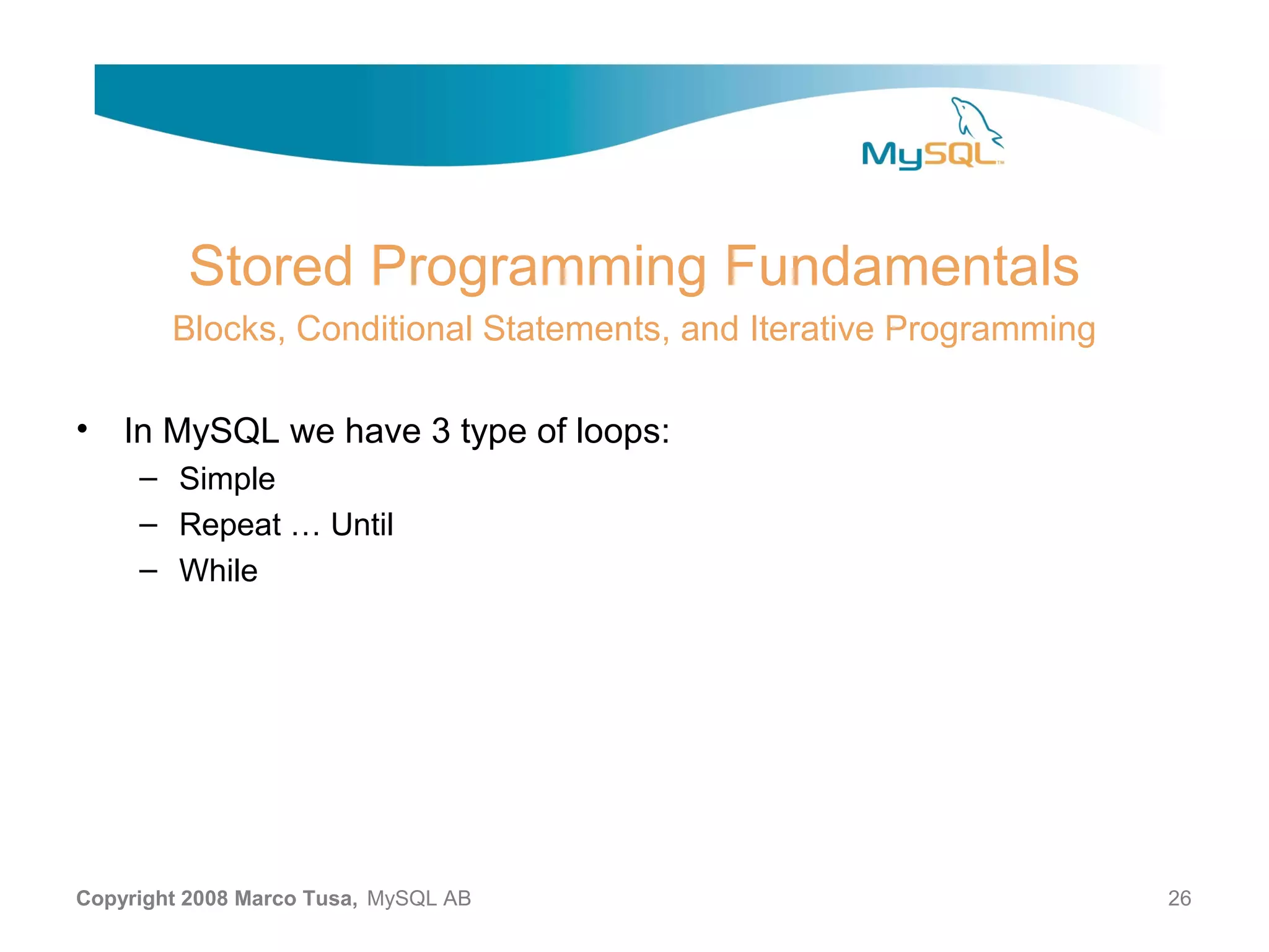 Stored Programming Fundamentals Blocks, Conditional Statements, and Iterative Programming • In MySQL we have 3 type of loops: – Simple – Repeat … Until – While Copyright 2008 Marco Tusa, MySQL AB 26 