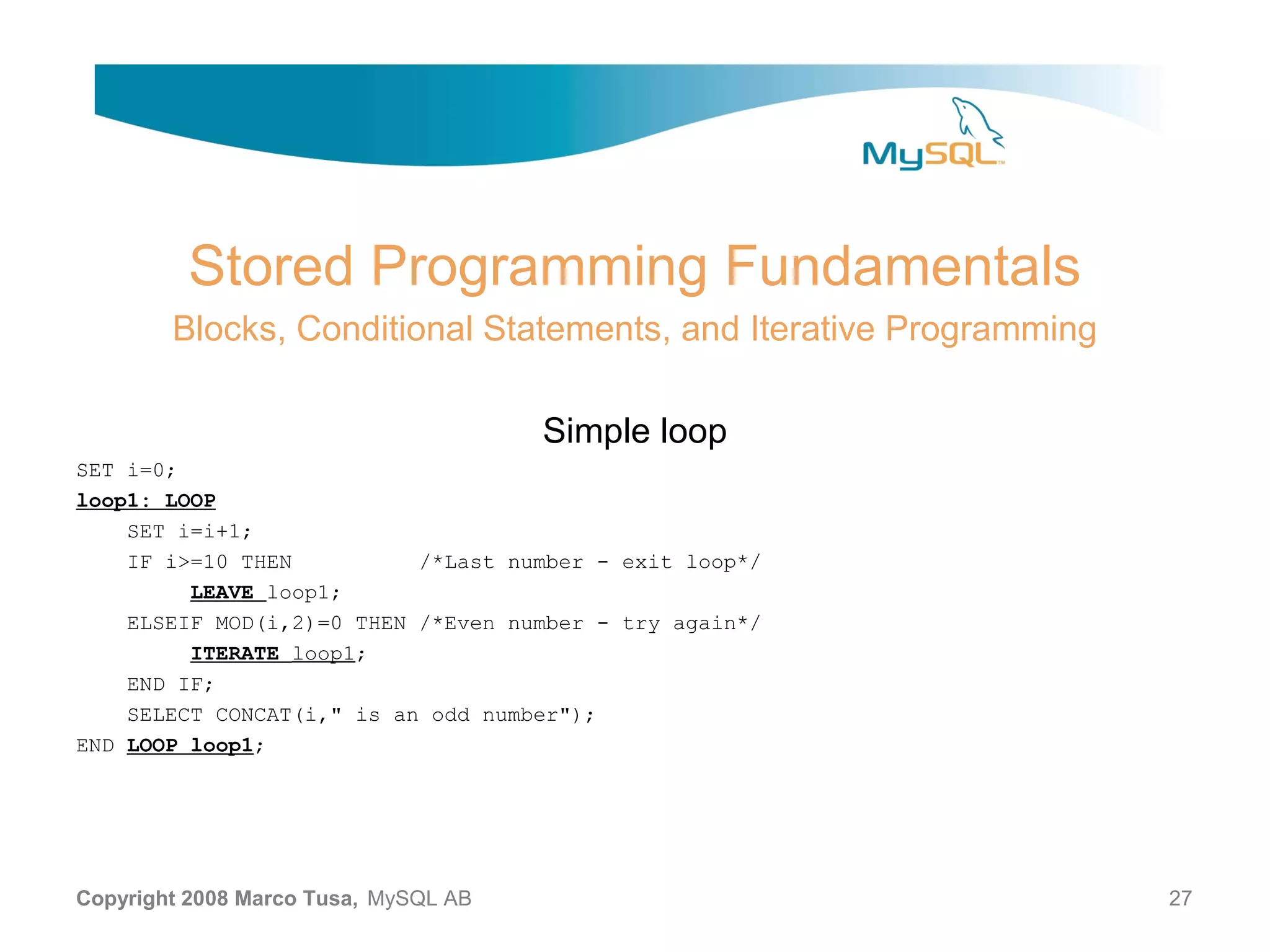 Stored Programming Fundamentals Blocks, Conditional Statements, and Iterative Programming Simple loop SET i=0; loop1: LOOP SET i=i+1; IF i>=10 THEN /*Last number - exit loop*/ LEAVE loop1; ELSEIF MOD(i,2)=0 THEN /*Even number - try again*/ ITERATE loop1; END IF; SELECT CONCAT(i," is an odd number"); END LOOP loop1; Copyright 2008 Marco Tusa, MySQL AB 27 
