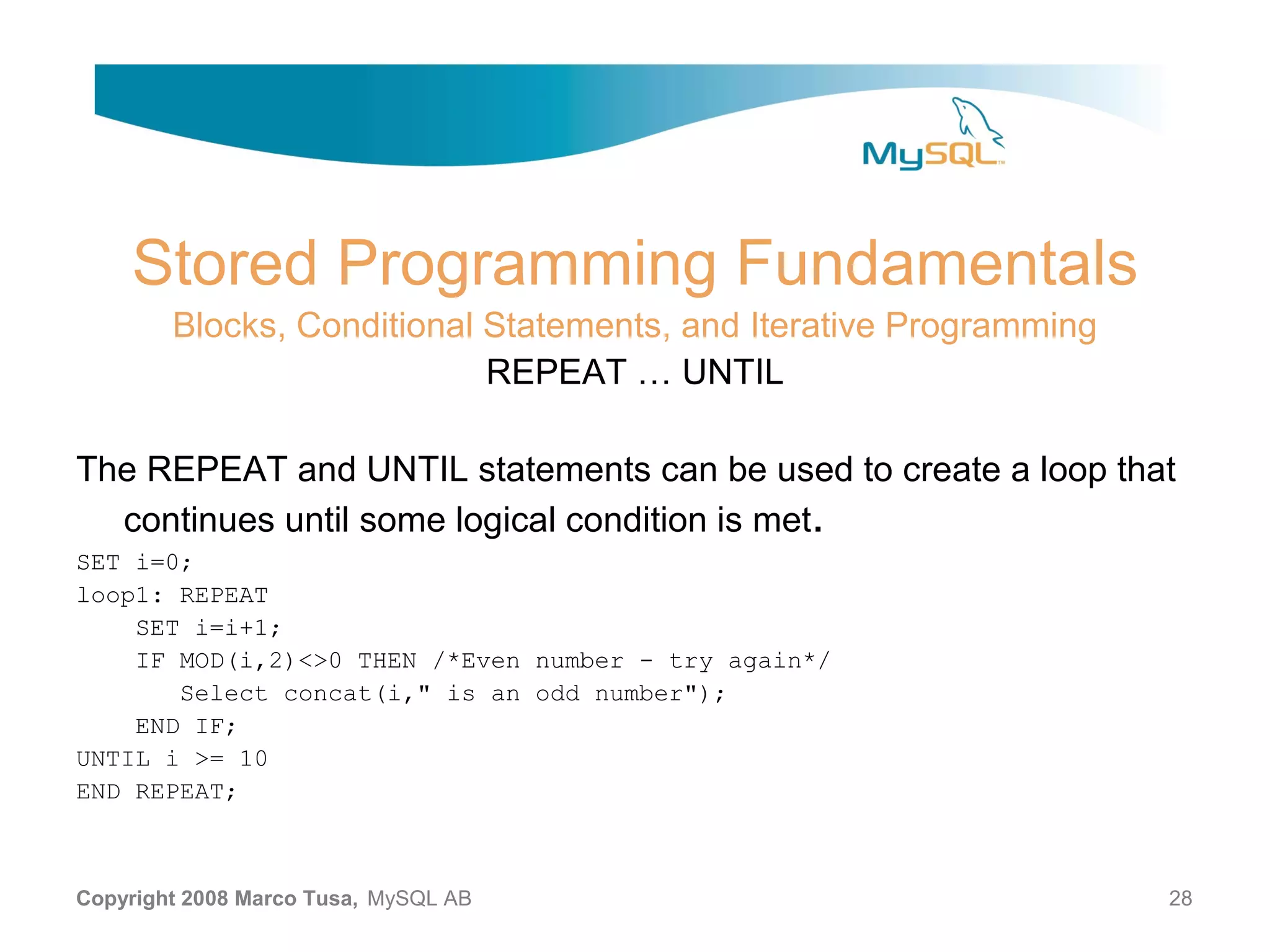 Stored Programming Fundamentals Blocks, Conditional Statements, and Iterative Programming REPEAT … UNTIL The REPEAT and UNTIL statements can be used to create a loop that continues until some logical condition is met. SET i=0; loop1: REPEAT SET i=i+1; IF MOD(i,2)<>0 THEN /*Even number - try again*/ Select concat(i," is an odd number"); END IF; UNTIL i >= 10 END REPEAT; Copyright 2008 Marco Tusa, MySQL AB 28 