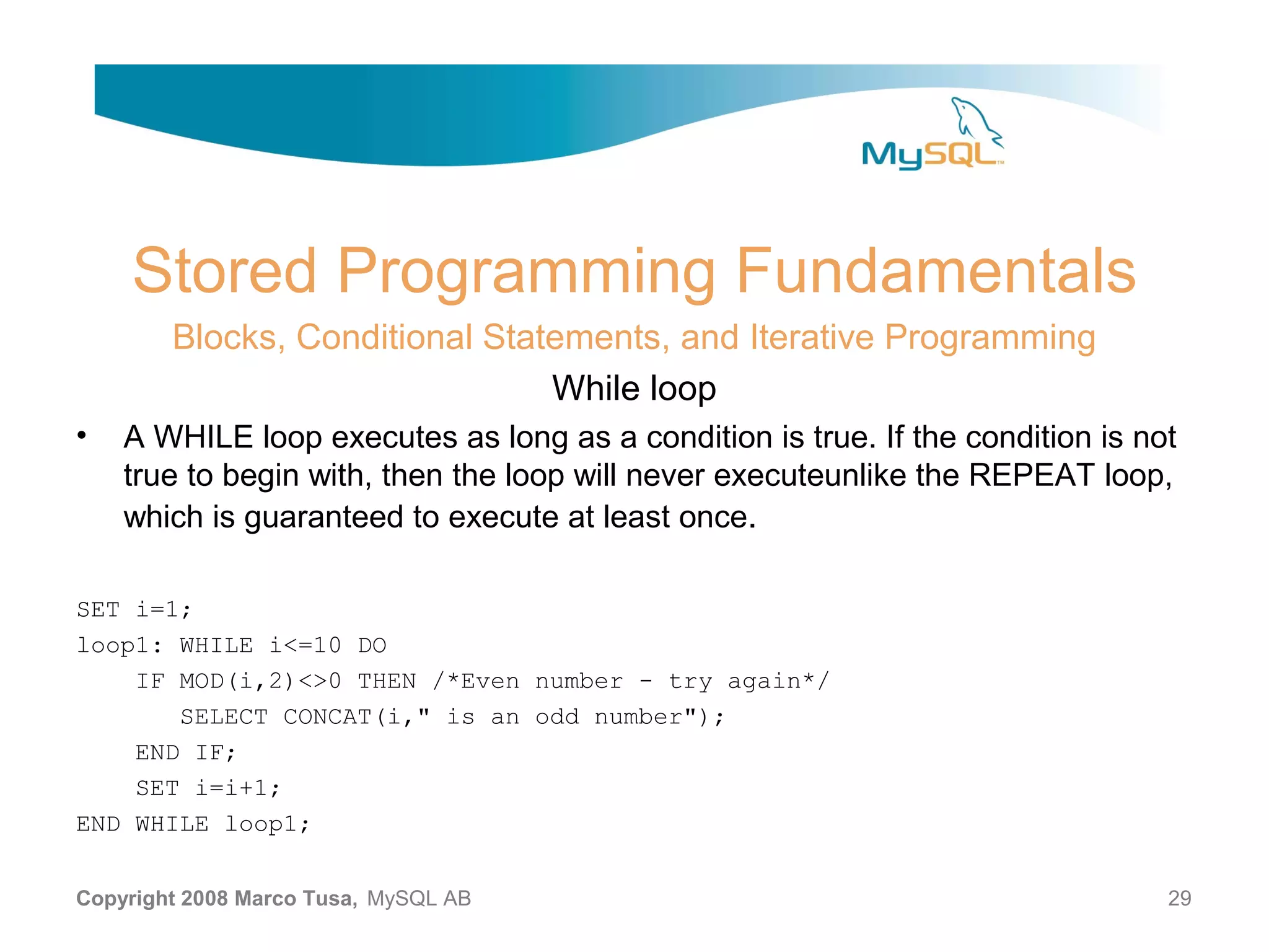 Stored Programming Fundamentals Blocks, Conditional Statements, and Iterative Programming While loop • A WHILE loop executes as long as a condition is true. If the condition is not true to begin with, then the loop will never executeunlike the REPEAT loop, which is guaranteed to execute at least once. SET i=1; loop1: WHILE i<=10 DO IF MOD(i,2)<>0 THEN /*Even number - try again*/ SELECT CONCAT(i," is an odd number"); END IF; SET i=i+1; END WHILE loop1; Copyright 2008 Marco Tusa, MySQL AB 29 