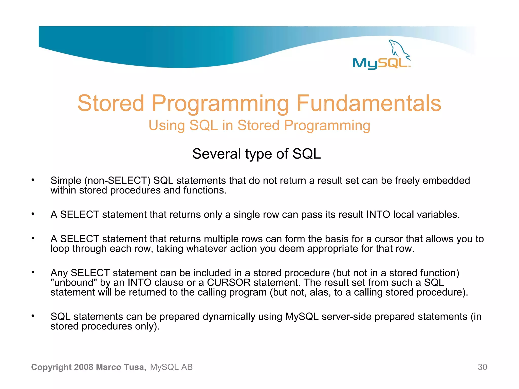 Stored Programming Fundamentals Using SQL in Stored Programming Several type of SQL • Simple (non-SELECT) SQL statements that do not return a result set can be freely embedded within stored procedures and functions. • A SELECT statement that returns only a single row can pass its result INTO local variables. • A SELECT statement that returns multiple rows can form the basis for a cursor that allows you to loop through each row, taking whatever action you deem appropriate for that row. • Any SELECT statement can be included in a stored procedure (but not in a stored function) "unbound" by an INTO clause or a CURSOR statement. The result set from such a SQL statement will be returned to the calling program (but not, alas, to a calling stored procedure). • SQL statements can be prepared dynamically using MySQL server-side prepared statements (in stored procedures only). Copyright 2008 Marco Tusa, MySQL AB 30 