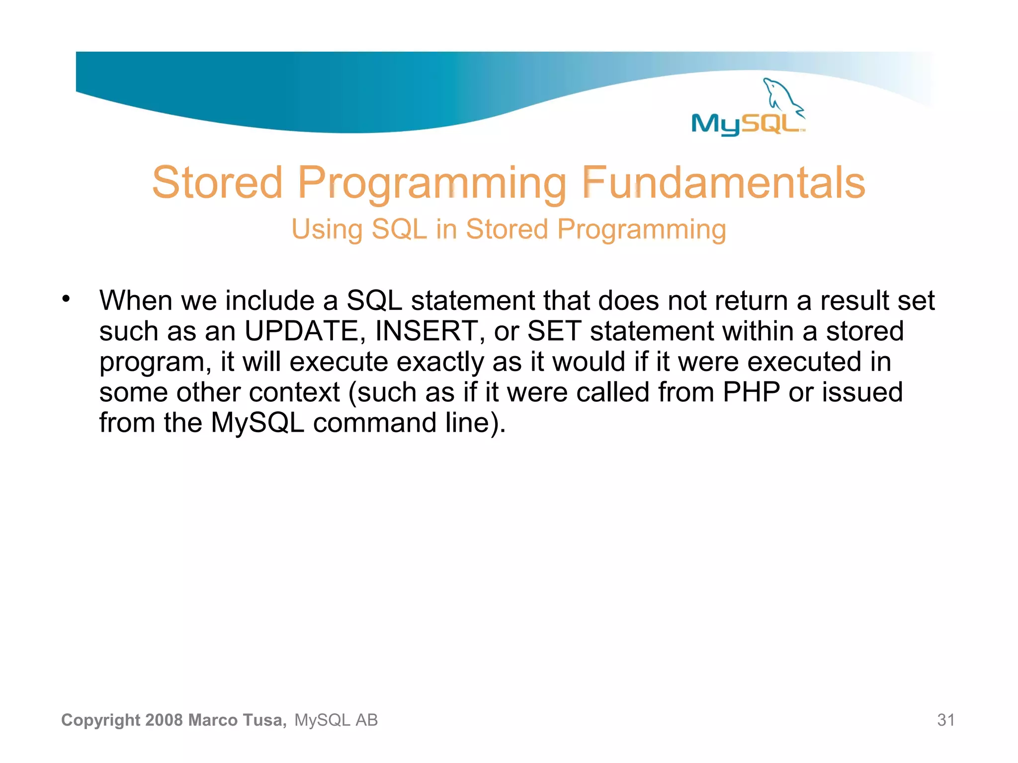 Stored Programming Fundamentals Using SQL in Stored Programming • When we include a SQL statement that does not return a result set such as an UPDATE, INSERT, or SET statement within a stored program, it will execute exactly as it would if it were executed in some other context (such as if it were called from PHP or issued from the MySQL command line). Copyright 2008 Marco Tusa, MySQL AB 31 