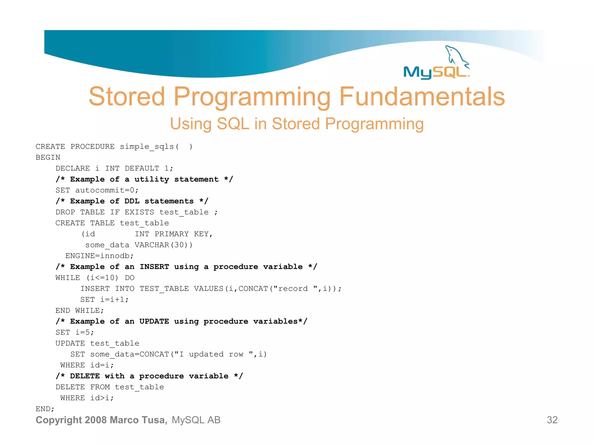 Stored Programming Fundamentals Using SQL in Stored Programming CREATE PROCEDURE simple_sqls( ) BEGIN DECLARE i INT DEFAULT 1; /* Example of a utility statement */ SET autocommit=0; /* Example of DDL statements */ DROP TABLE IF EXISTS test_table ; CREATE TABLE test_table (id INT PRIMARY KEY, some_data VARCHAR(30)) ENGINE=innodb; /* Example of an INSERT using a procedure variable */ WHILE (i<=10) DO INSERT INTO TEST_TABLE VALUES(i,CONCAT("record ",i)); SET i=i+1; END WHILE; /* Example of an UPDATE using procedure variables*/ SET i=5; UPDATE test_table SET some_data=CONCAT("I updated row ",i) WHERE id=i; /* DELETE with a procedure variable */ DELETE FROM test_table WHERE id>i; END; Copyright 2008 Marco Tusa, MySQL AB 32 