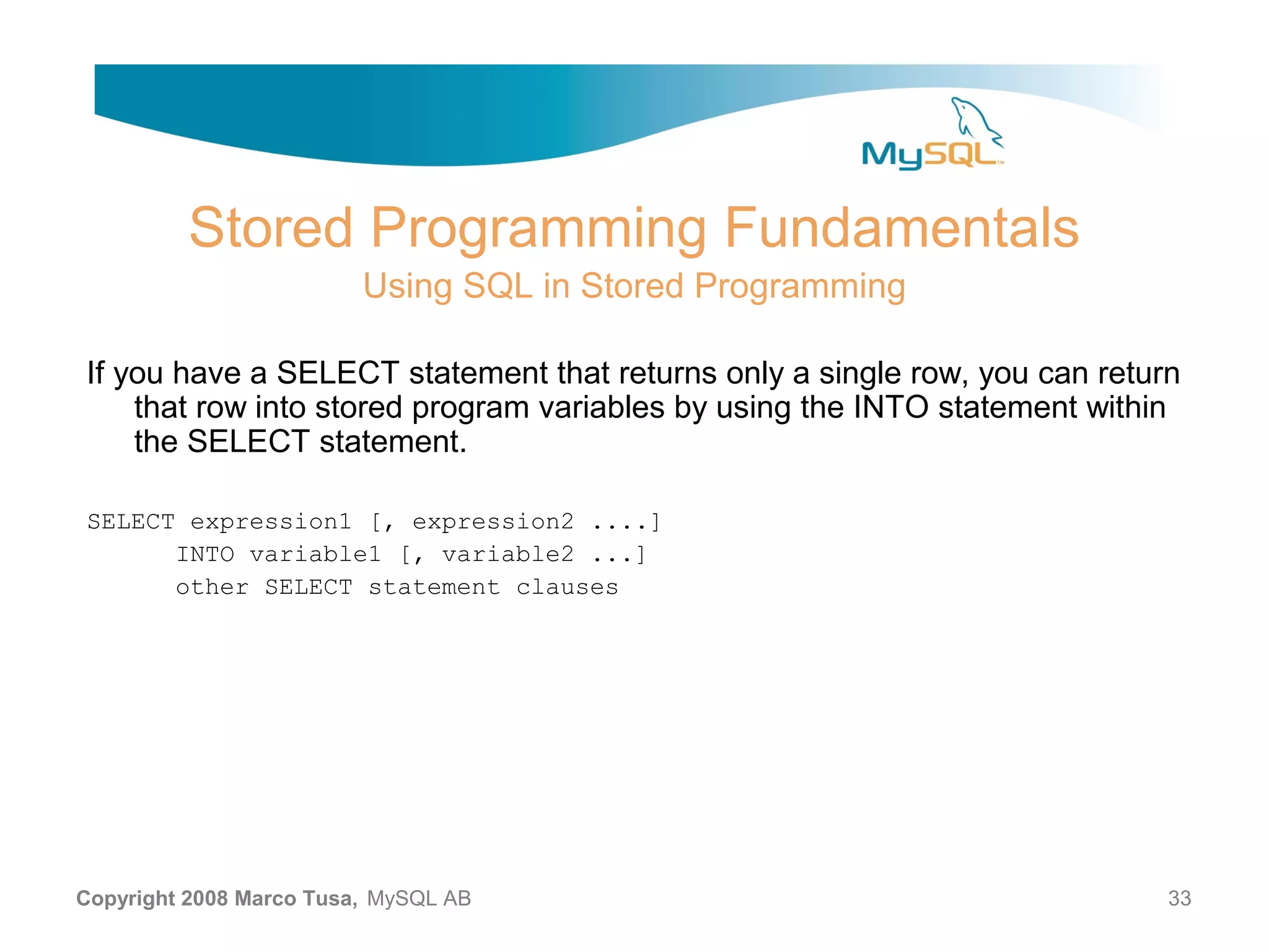 Stored Programming Fundamentals Using SQL in Stored Programming If you have a SELECT statement that returns only a single row, you can return that row into stored program variables by using the INTO statement within the SELECT statement. SELECT expression1 [, expression2 ....] INTO variable1 [, variable2 ...] other SELECT statement clauses Copyright 2008 Marco Tusa, MySQL AB 33 