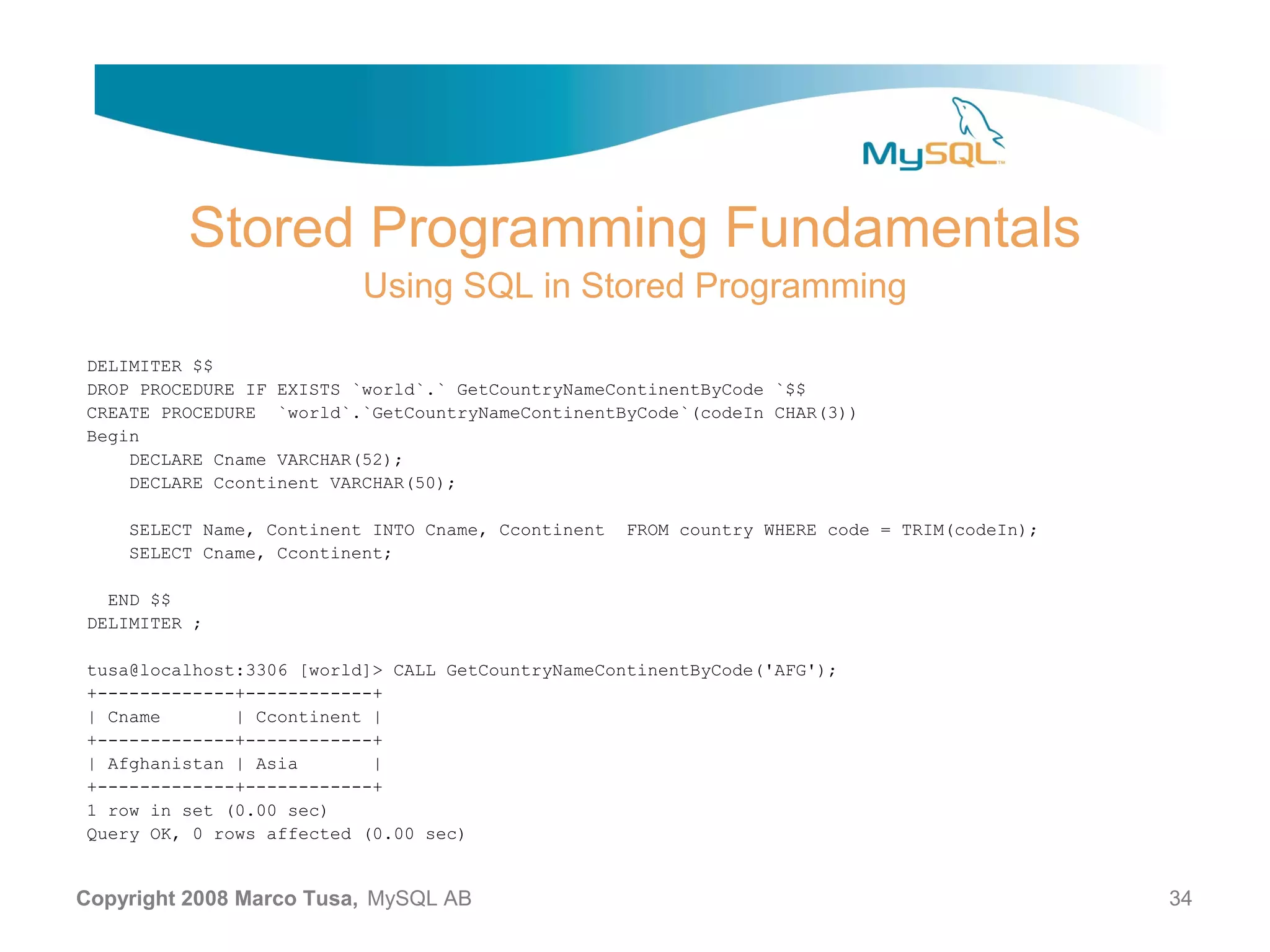 Stored Programming Fundamentals Using SQL in Stored Programming DELIMITER $$ DROP PROCEDURE IF EXISTS `world`.` GetCountryNameContinentByCode `$$ CREATE PROCEDURE `world`.`GetCountryNameContinentByCode`(codeIn CHAR(3)) Begin DECLARE Cname VARCHAR(52); DECLARE Ccontinent VARCHAR(50); SELECT Name, Continent INTO Cname, Ccontinent FROM country WHERE code = TRIM(codeIn); SELECT Cname, Ccontinent; END $$ DELIMITER ; tusa@localhost:3306 [world]> CALL GetCountryNameContinentByCode('AFG'); +-------------+------------+ | Cname | Ccontinent | +-------------+------------+ | Afghanistan | Asia | +-------------+------------+ 1 row in set (0.00 sec) Query OK, 0 rows affected (0.00 sec) Copyright 2008 Marco Tusa, MySQL AB 34 