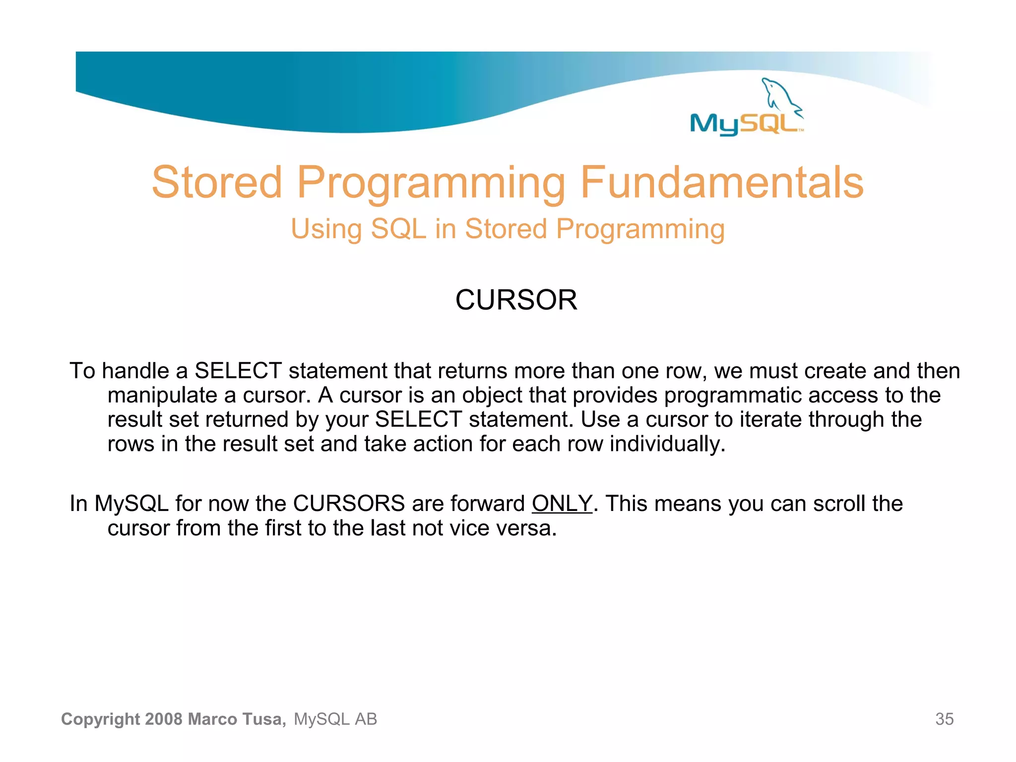 Stored Programming Fundamentals Using SQL in Stored Programming CURSOR To handle a SELECT statement that returns more than one row, we must create and then manipulate a cursor. A cursor is an object that provides programmatic access to the result set returned by your SELECT statement. Use a cursor to iterate through the rows in the result set and take action for each row individually. In MySQL for now the CURSORS are forward ONLY. This means you can scroll the cursor from the first to the last not vice versa. Copyright 2008 Marco Tusa, MySQL AB 35 