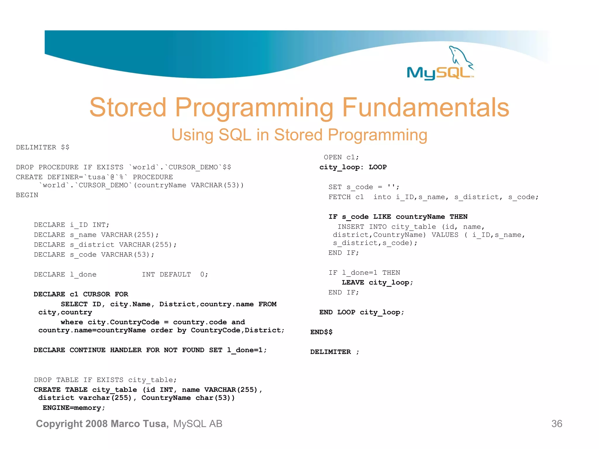 Stored Programming Fundamentals Using SQL in Stored Programming DELIMITER $$ OPEN c1; DROP PROCEDURE IF EXISTS `world`.`CURSOR_DEMO`$$ city_loop: LOOP CREATE DEFINER=`tusa`@`%` PROCEDURE `world`.`CURSOR_DEMO`(countryName VARCHAR(53)) SET s_code = ''; BEGIN FETCH c1 into i_ID,s_name, s_district, s_code; IF s_code LIKE countryName THEN DECLARE i_ID INT; INSERT INTO city_table (id, name, DECLARE s_name VARCHAR(255); district,CountryName) VALUES ( i_ID,s_name, DECLARE s_district VARCHAR(255); s_district,s_code); DECLARE s_code VARCHAR(53); END IF; DECLARE l_done INT DEFAULT 0; IF l_done=1 THEN LEAVE city_loop; DECLARE c1 CURSOR FOR END IF; SELECT ID, city.Name, District,country.name FROM city,country END LOOP city_loop; where city.CountryCode = country.code and country.name=countryName order by CountryCode,District; END$$ DECLARE CONTINUE HANDLER FOR NOT FOUND SET l_done=1; DELIMITER ; DROP TABLE IF EXISTS city_table; CREATE TABLE city_table (id INT, name VARCHAR(255), district varchar(255), CountryName char(53)) ENGINE=memory; Copyright 2008 Marco Tusa, MySQL AB 36 