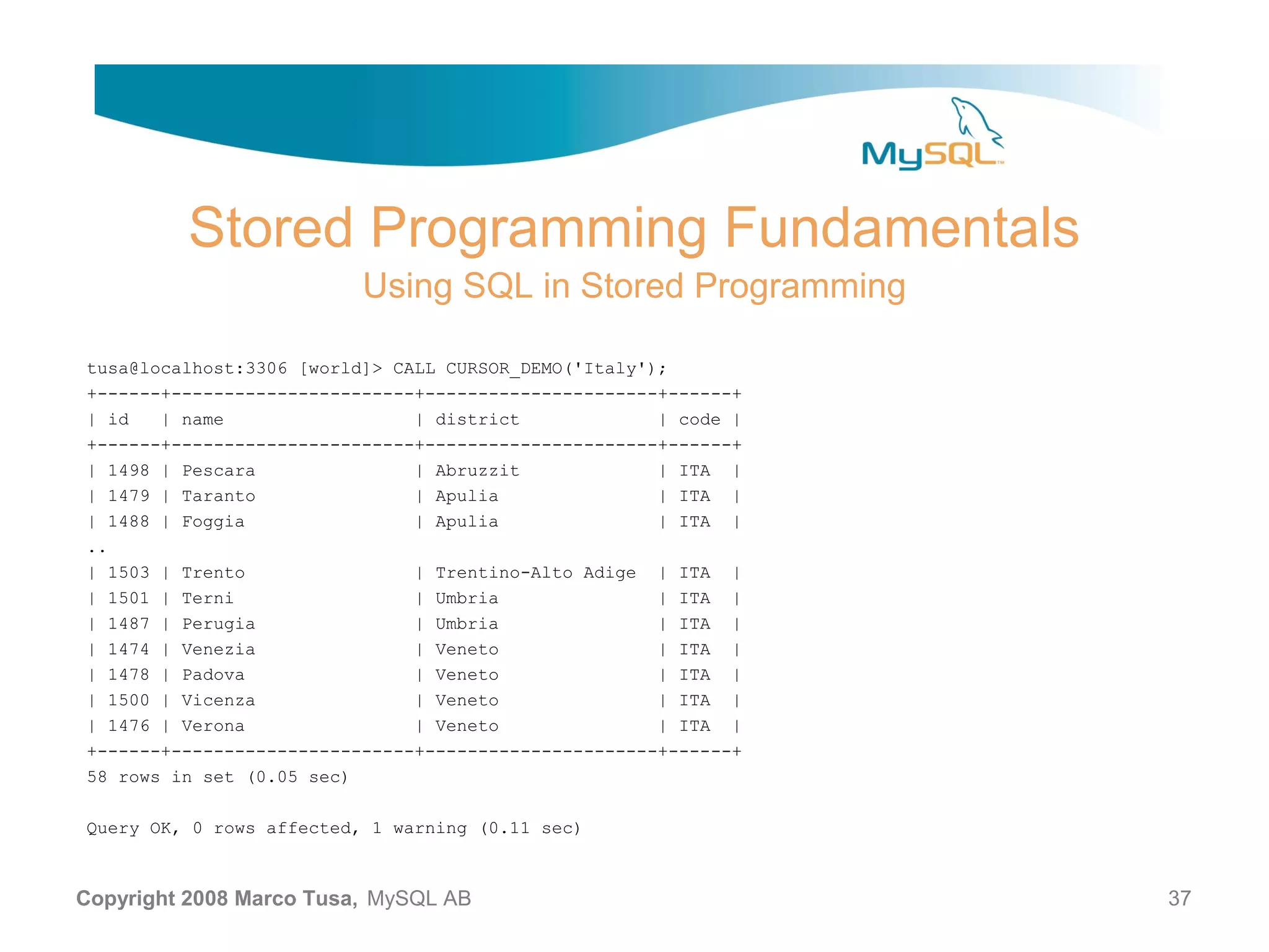Stored Programming Fundamentals Using SQL in Stored Programming tusa@localhost:3306 [world]> CALL CURSOR_DEMO('Italy'); +------+-----------------------+----------------------+------+ | id | name | district | code | +------+-----------------------+----------------------+------+ | 1498 | Pescara | Abruzzit | ITA | | 1479 | Taranto | Apulia | ITA | | 1488 | Foggia | Apulia | ITA | .. | 1503 | Trento | Trentino-Alto Adige | ITA | | 1501 | Terni | Umbria | ITA | | 1487 | Perugia | Umbria | ITA | | 1474 | Venezia | Veneto | ITA | | 1478 | Padova | Veneto | ITA | | 1500 | Vicenza | Veneto | ITA | | 1476 | Verona | Veneto | ITA | +------+-----------------------+----------------------+------+ 58 rows in set (0.05 sec) Query OK, 0 rows affected, 1 warning (0.11 sec) Copyright 2008 Marco Tusa, MySQL AB 37 