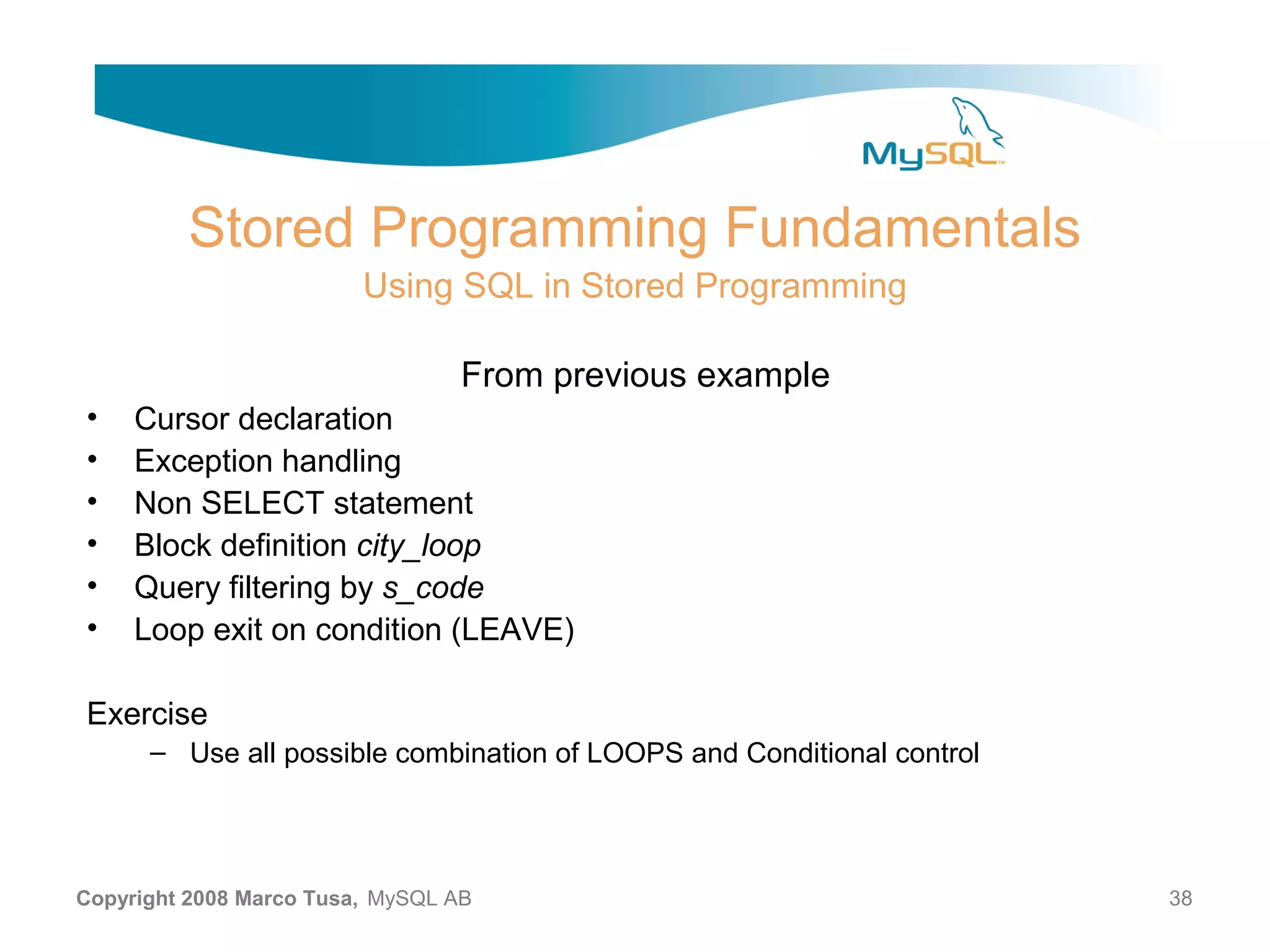 Stored Programming Fundamentals Using SQL in Stored Programming From previous example • Cursor declaration • Exception handling • Non SELECT statement • Block definition city_loop • Query filtering by s_code • Loop exit on condition (LEAVE) Exercise – Use all possible combination of LOOPS and Conditional control Copyright 2008 Marco Tusa, MySQL AB 38 