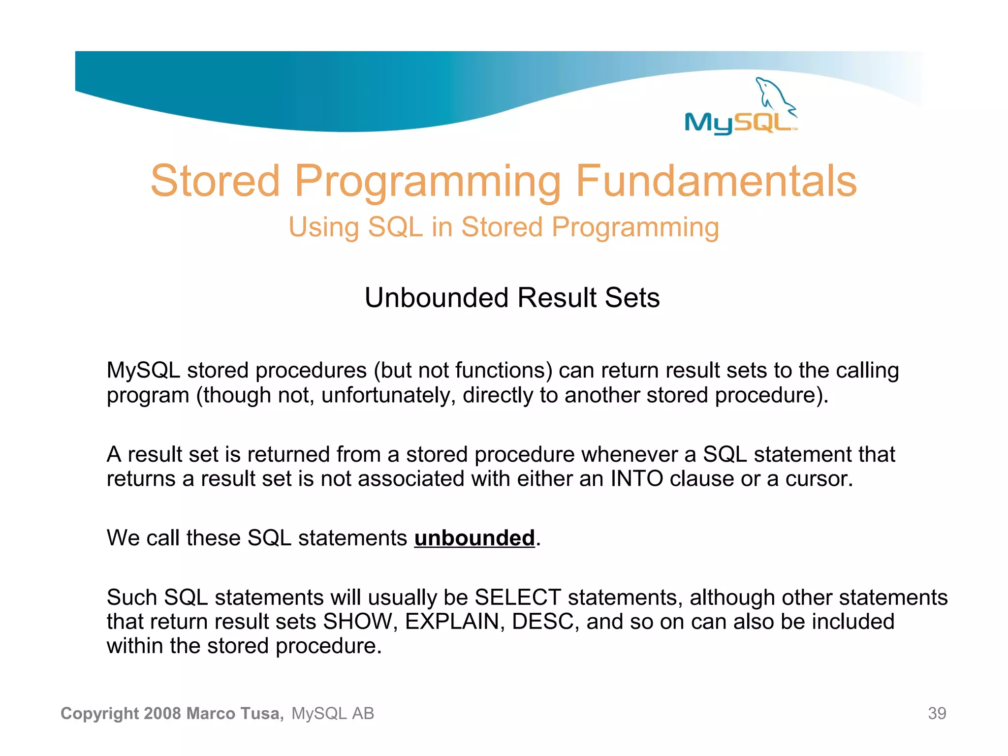 Stored Programming Fundamentals Using SQL in Stored Programming Unbounded Result Sets MySQL stored procedures (but not functions) can return result sets to the calling program (though not, unfortunately, directly to another stored procedure). A result set is returned from a stored procedure whenever a SQL statement that returns a result set is not associated with either an INTO clause or a cursor. We call these SQL statements unbounded. Such SQL statements will usually be SELECT statements, although other statements that return result sets SHOW, EXPLAIN, DESC, and so on can also be included within the stored procedure. Copyright 2008 Marco Tusa, MySQL AB 39 